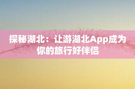 探秘湖北：让游湖北App成为你的旅行好伴侣