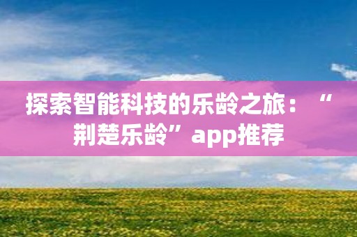 探索智能科技的乐龄之旅：“荆楚乐龄”app推荐