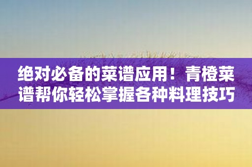 绝对必备的菜谱应用！青橙菜谱帮你轻松掌握各种料理技巧！