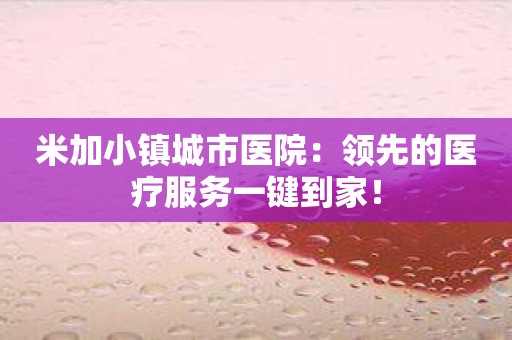 米加小镇城市医院：领先的医疗服务一键到家！