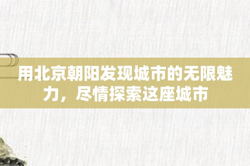 用北京朝阳发现城市的无限魅力，尽情探索这座城市