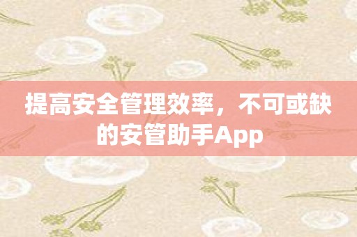 提高安全管理效率，不可或缺的安管助手App