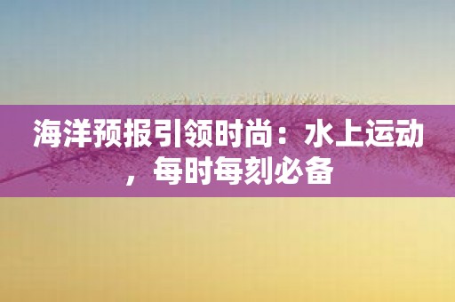 海洋预报引领时尚：水上运动，每时每刻必备