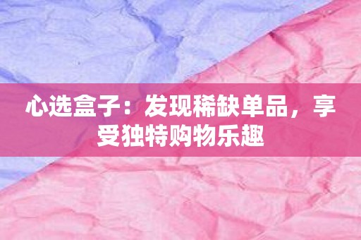 心选盒子：发现稀缺单品，享受独特购物乐趣