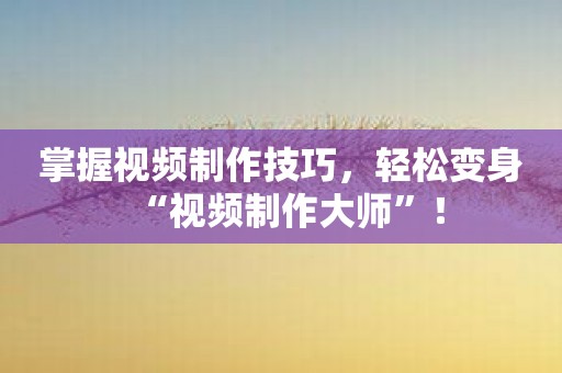 掌握视频制作技巧，轻松变身“视频制作大师”！