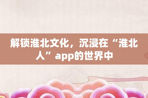 解锁淮北文化，沉浸在“淮北人”app的世界中