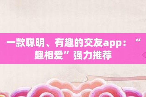 一款聪明、有趣的交友app：“趣相爱”强力推荐