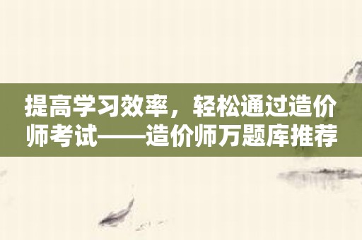 提高学习效率，轻松通过造价师考试——造价师万题库推荐