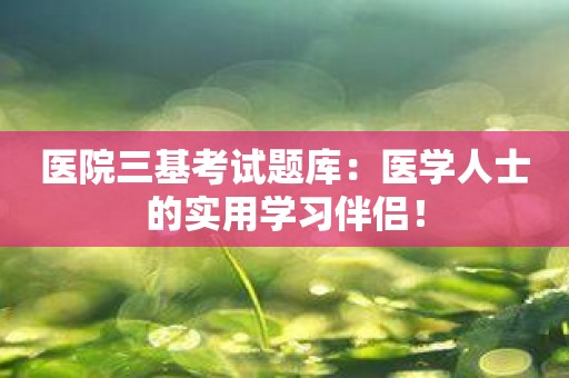 医院三基考试题库：医学人士的实用学习伴侣！