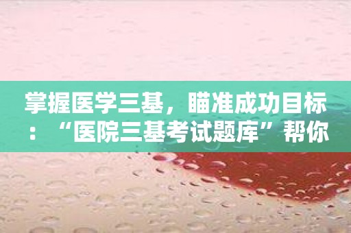 掌握医学三基，瞄准成功目标：“医院三基考试题库”帮你！