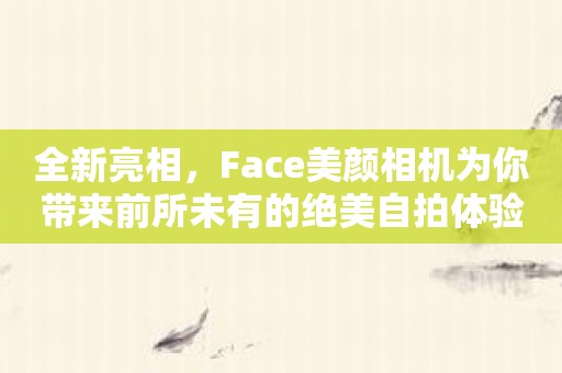 全新亮相，Face美颜相机为你带来前所未有的绝美自拍体验