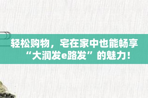 轻松购物，宅在家中也能畅享“大润发e路发”的魅力！