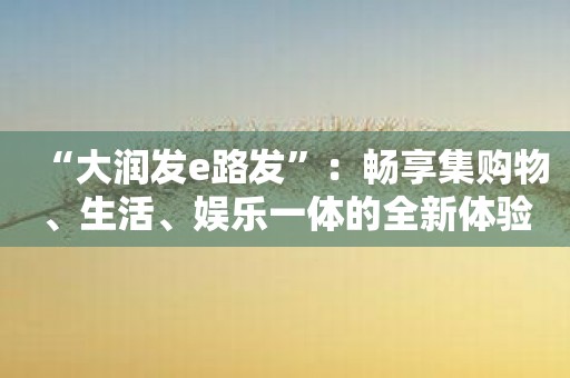 “大润发e路发”：畅享集购物、生活、娱乐一体的全新体验！