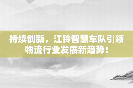 持续创新，江铃智慧车队引领物流行业发展新趋势！