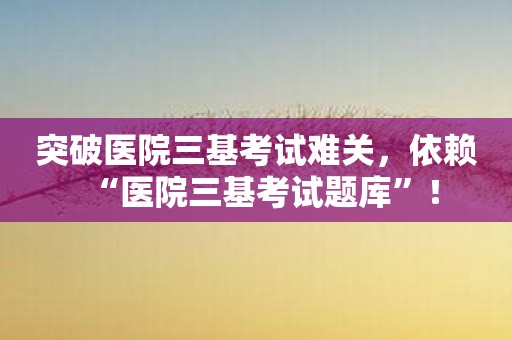 突破医院三基考试难关，依赖“医院三基考试题库”！