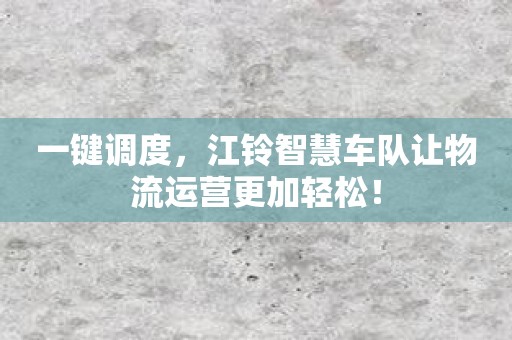 一键调度，江铃智慧车队让物流运营更加轻松！