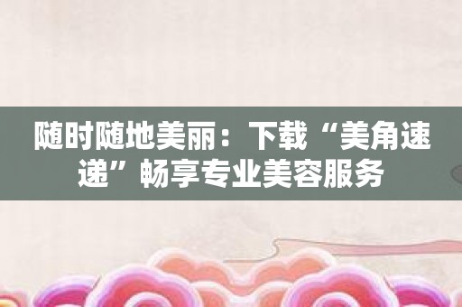 随时随地美丽：下载“美角速递”畅享专业美容服务