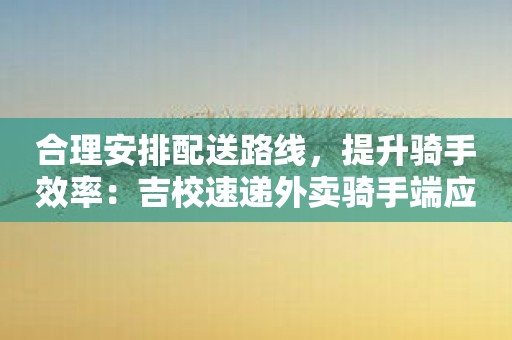 合理安排配送路线，提升骑手效率：吉校速递外卖骑手端应用