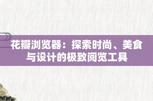 花瓣浏览器：探索时尚、美食与设计的极致阅览工具