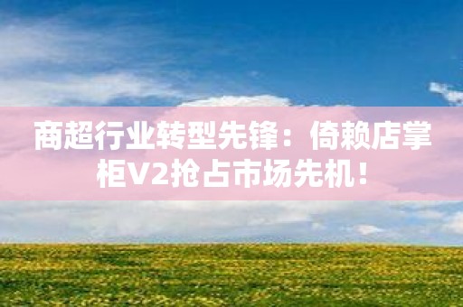 商超行业转型先锋：倚赖店掌柜V2抢占市场先机！