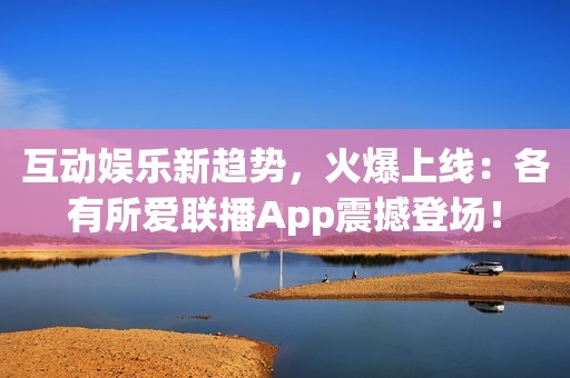 互动娱乐新趋势，火爆上线：各有所爱联播App震撼登场！