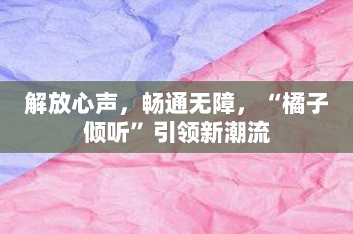 解放心声，畅通无障，“橘子倾听”引领新潮流