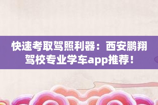 快速考取驾照利器：西安鹏翔驾校专业学车app推荐！