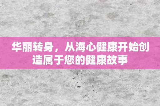 华丽转身，从海心健康开始创造属于您的健康故事