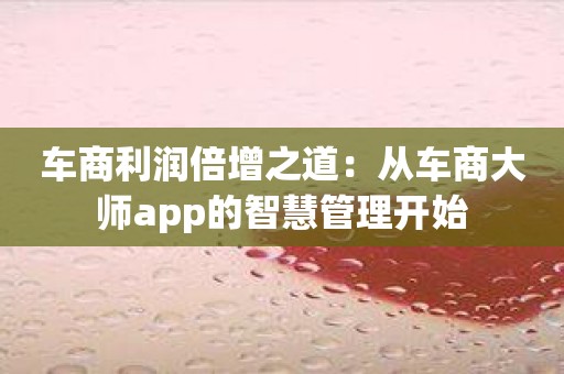 车商利润倍增之道：从车商大师app的智慧管理开始