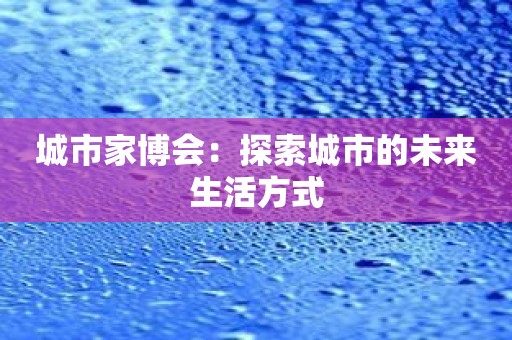 城市家博会：探索城市的未来生活方式