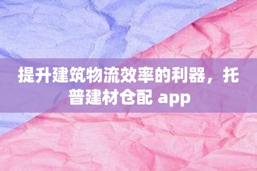 提升建筑物流效率的利器，托普建材仓配 app