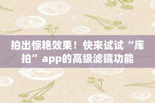 拍出惊艳效果！快来试试“库拍”app的高级滤镜功能