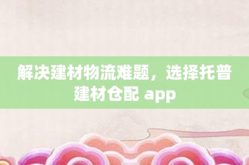 解决建材物流难题，选择托普建材仓配 app