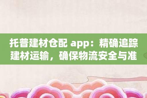 托普建材仓配 app：精确追踪建材运输，确保物流安全与准时