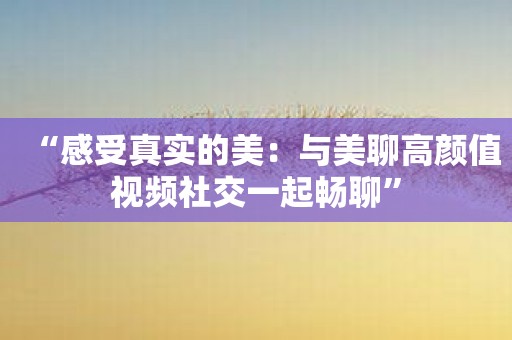 “感受真实的美：与美聊高颜值视频社交一起畅聊”