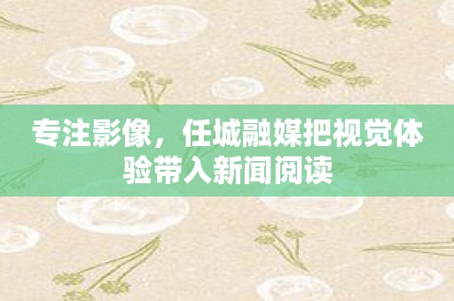 专注影像，任城融媒把视觉体验带入新闻阅读