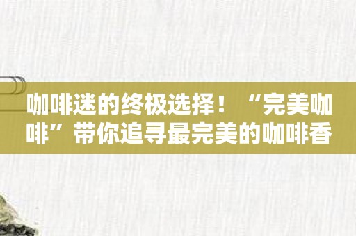 咖啡迷的终极选择！“完美咖啡”带你追寻最完美的咖啡香！