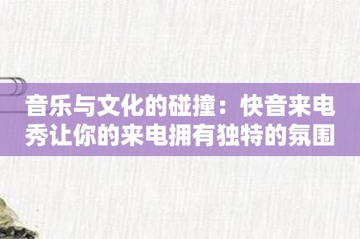 音乐与文化的碰撞：快音来电秀让你的来电拥有独特的氛围！