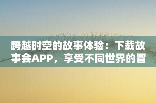 跨越时空的故事体验：下载故事会APP，享受不同世界的冒险