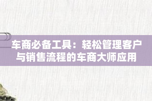 车商必备工具：轻松管理客户与销售流程的车商大师应用