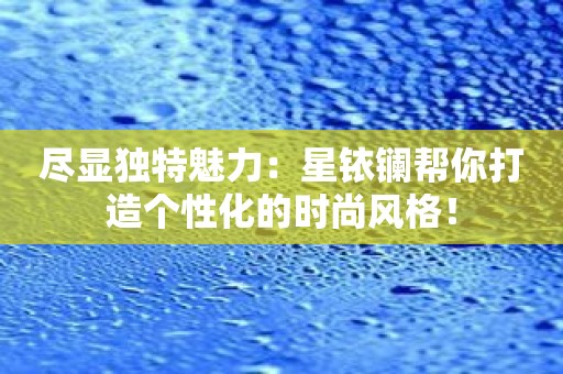 尽显独特魅力：星铱镧帮你打造个性化的时尚风格！