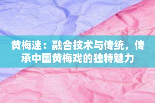 黄梅迷：融合技术与传统，传承中国黄梅戏的独特魅力