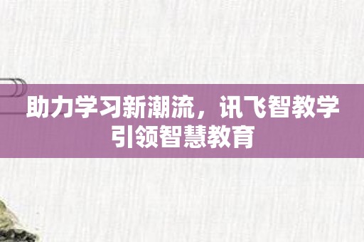 助力学习新潮流，讯飞智教学引领智慧教育