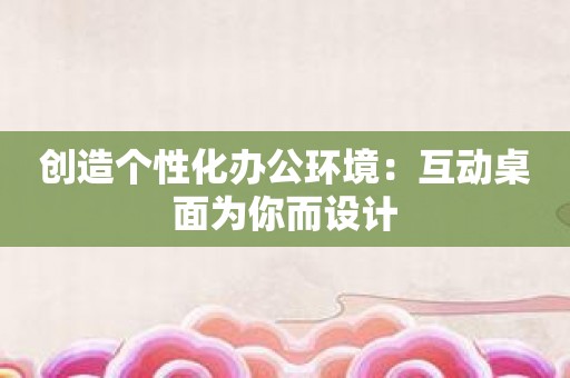 创造个性化办公环境：互动桌面为你而设计