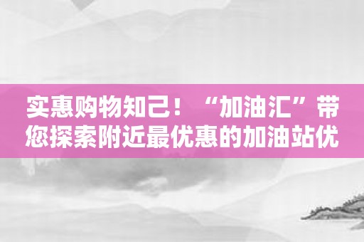 实惠购物知己！“加油汇”带您探索附近最优惠的加油站优惠活动