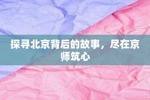 探寻北京背后的故事，尽在京师筑心