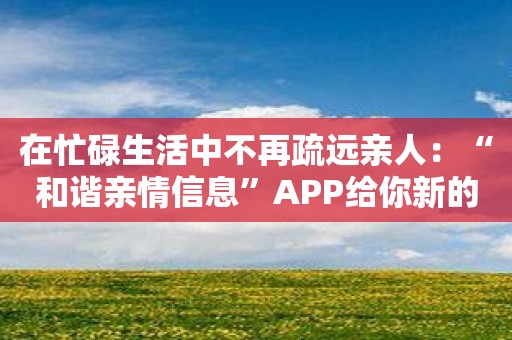 在忙碌生活中不再疏远亲人：“和谐亲情信息”APP给你新的希望