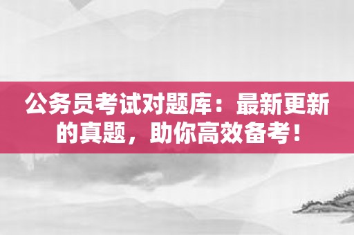 公务员考试对题库：最新更新的真题，助你高效备考！