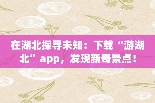 在湖北探寻未知：下载“游湖北”app，发现新奇景点！