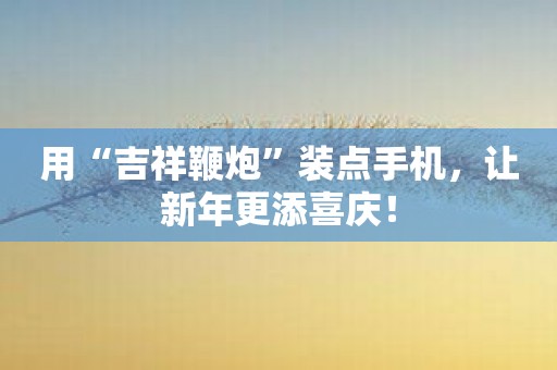 用“吉祥鞭炮”装点手机，让新年更添喜庆！